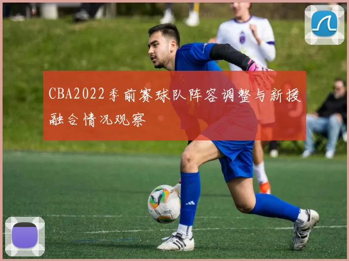 CBA2022季前赛球队阵容调整与新援融合情况观察