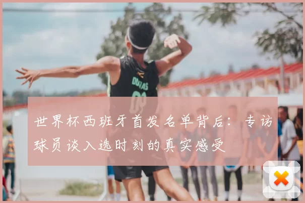 世界杯西班牙首发名单背后:专访球员谈入选时刻的真实感受