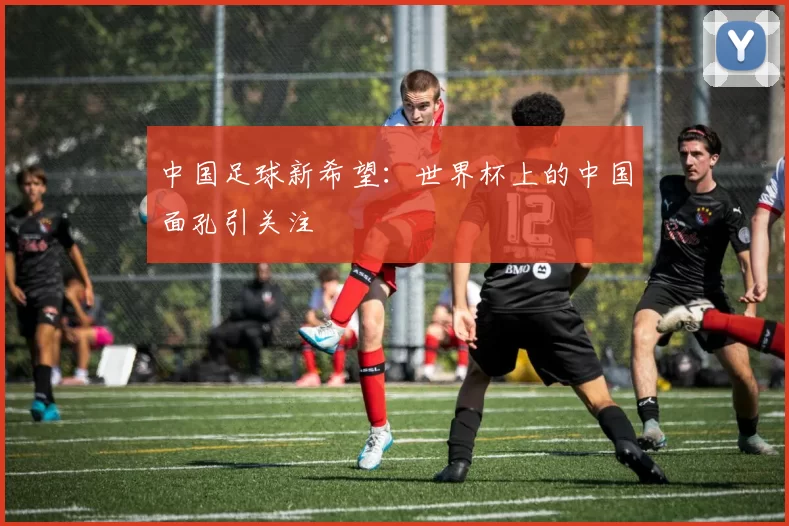 中国足球新希望:世界杯上的中国面孔引关注