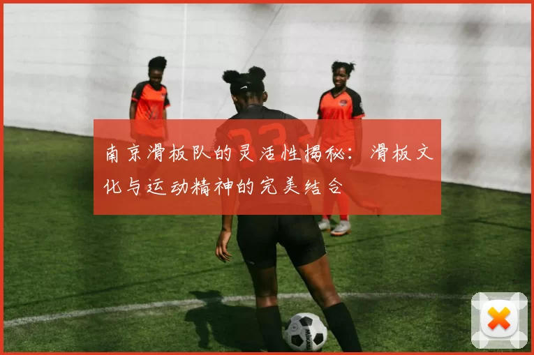 南京滑板队的灵活性揭秘:滑板文化与运动精神的完美结合