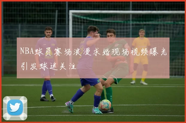 NBA球员赛场浪漫求婚现场视频曝光引发球迷关注