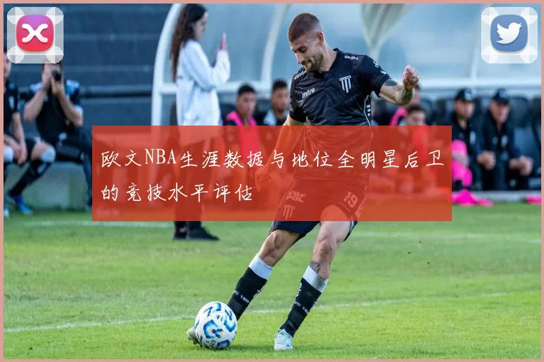 欧文NBA生涯数据与地位全明星后卫的竞技水平评估