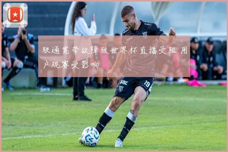 联通宽带故障致世界杯直播受阻 用户观赛受影响