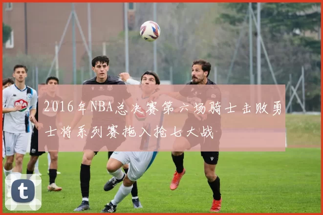 2016年NBA总决赛第六场骑士击败勇士将系列赛拖入抢七大战