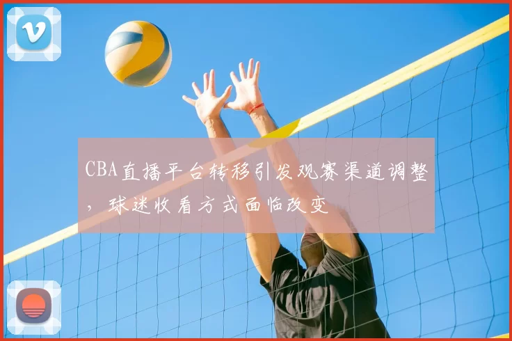 CBA直播平台转移引发观赛渠道调整,球迷收看方式面临改变