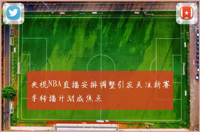 央视NBA直播安排调整引发关注新赛季转播计划成焦点