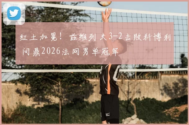 红土加冕!兹维列夫3-2击败科博利 问鼎2026法网男单冠军