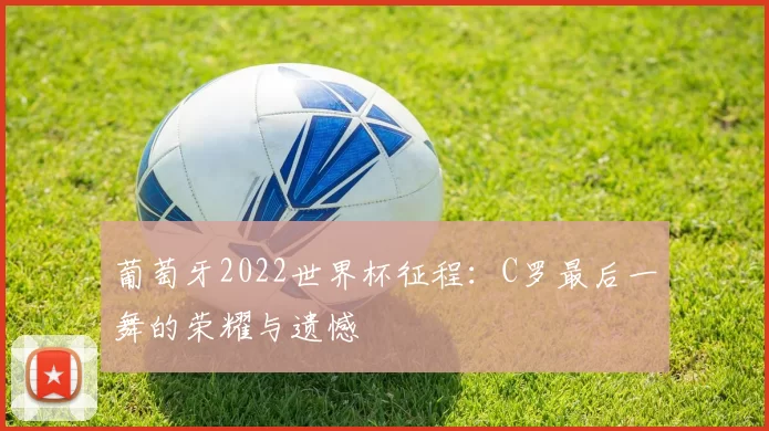 葡萄牙2022世界杯征程:C罗最后一舞的荣耀与遗憾