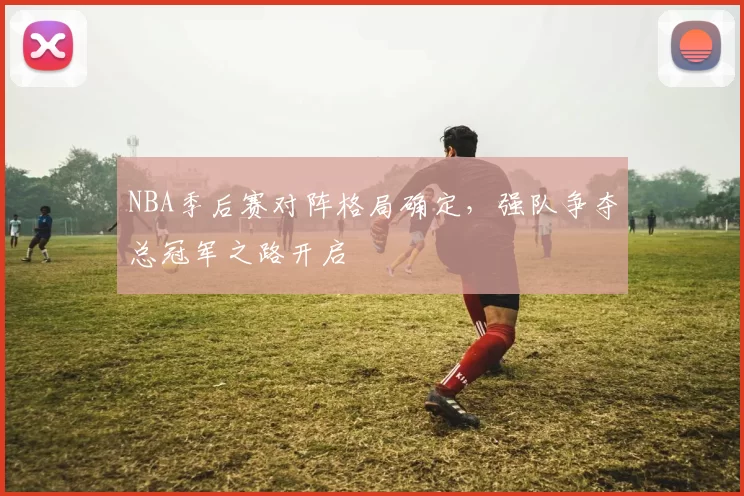 NBA季后赛对阵格局确定，强队争夺总冠军之路开启