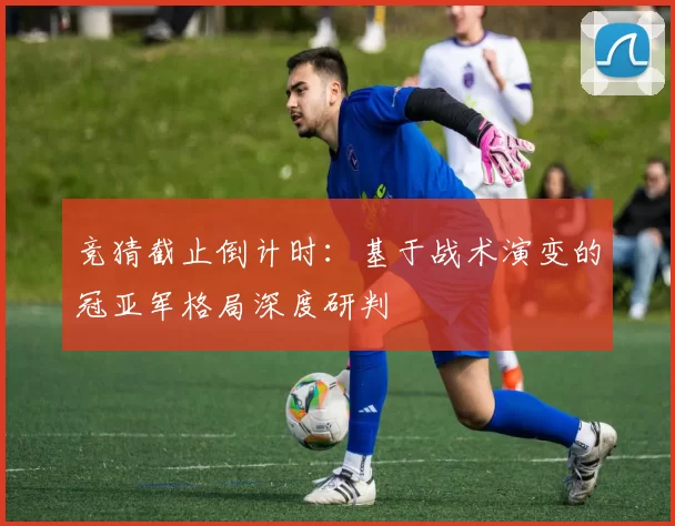 竞猜截止倒计时：基于战术演变的冠亚军格局深度研判