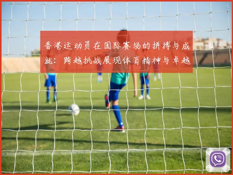 香港运动员在国际赛场的拼搏与成就：跨越挑战展现体育精神与卓越表现