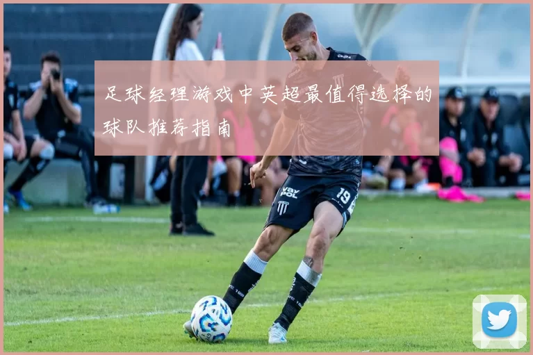 足球经理游戏中英超最值得选择的球队推荐指南