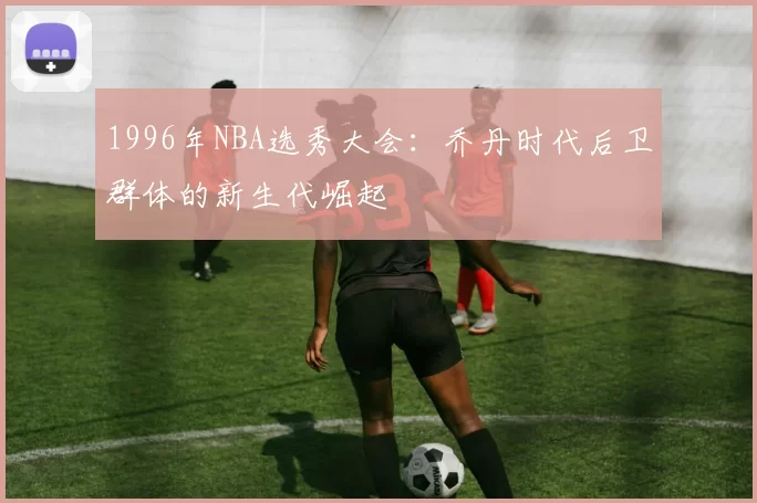 1996年NBA选秀大会：乔丹时代后卫群体的新生代崛起