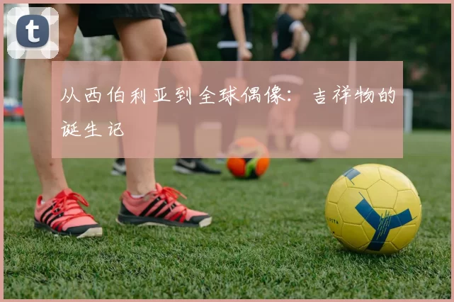 从西伯利亚到全球偶像:吉祥物的诞生记