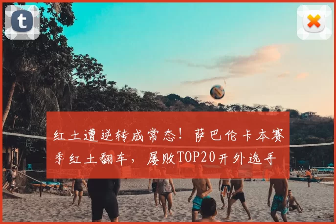 红土遭逆转成常态!萨巴伦卡本赛季红土翻车,屡败TOP20开外选手