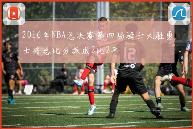 2016年NBA总决赛第四场骑士大胜勇士将总比分扳成2比2平