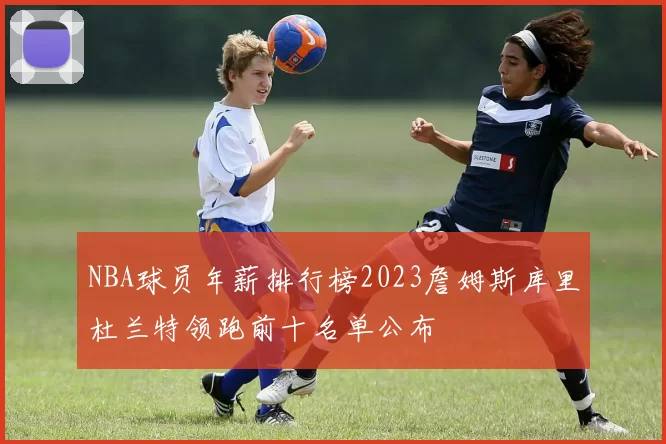 NBA球员年薪排行榜2023詹姆斯库里杜兰特领跑前十名单公布