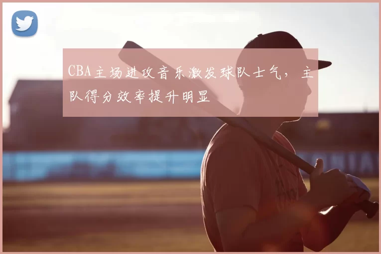 CBA主场进攻音乐激发球队士气,主队得分效率提升明显