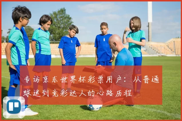 专访京东世界杯彩票用户:从普通球迷到竞彩达人的心路历程