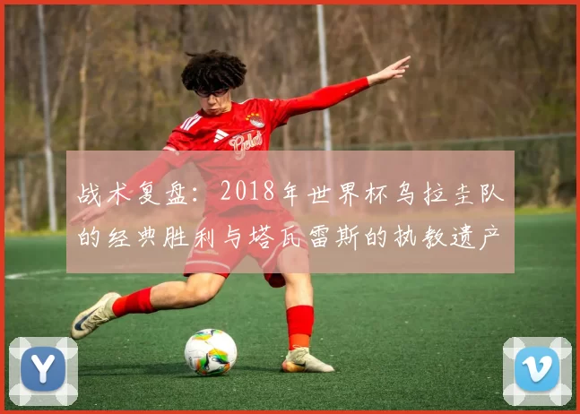 战术复盘:2018年世界杯乌拉圭队的经典胜利与塔瓦雷斯的执教遗产