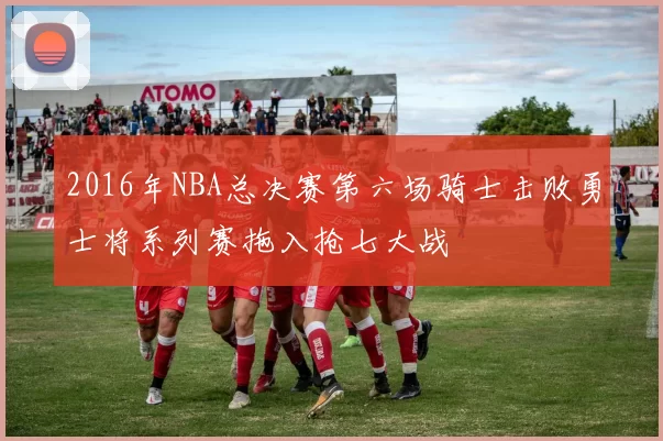 2016年NBA总决赛第六场骑士击败勇士将系列赛拖入抢七大战