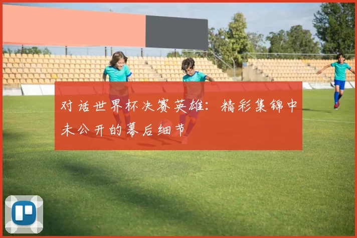 对话世界杯决赛英雄:精彩集锦中未公开的幕后细节