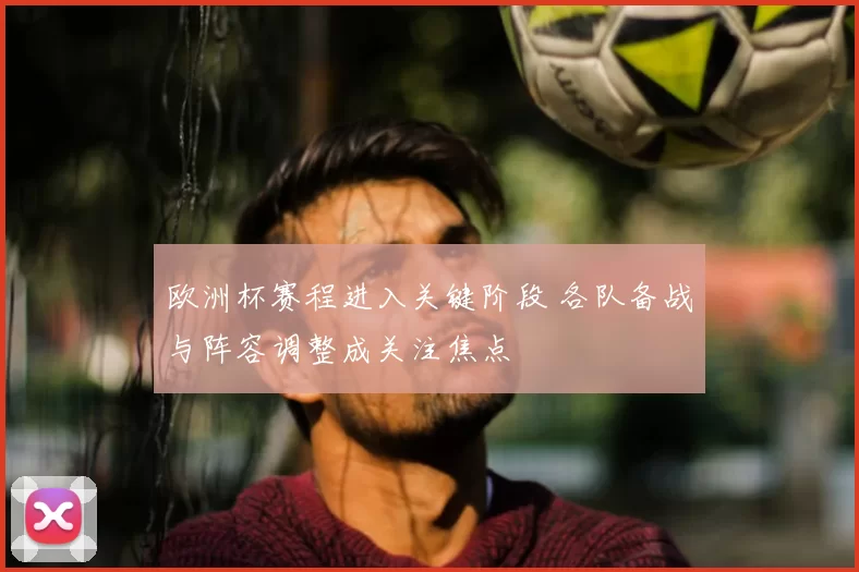 欧洲杯赛程进入关键阶段 各队备战与阵容调整成关注焦点