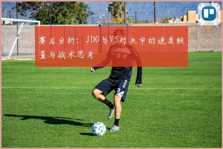 赛后分析：JDG与V5对决中的速度较量与战术思考