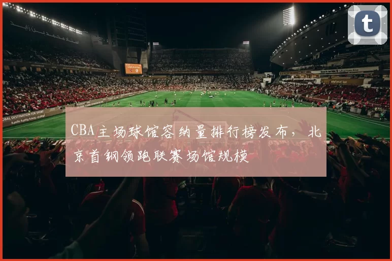 CBA主场球馆容纳量排行榜发布,北京首钢领跑联赛场馆规模