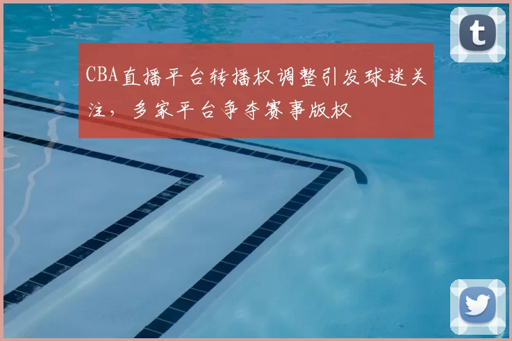 CBA直播平台转播权调整引发球迷关注,多家平台争夺赛事版权