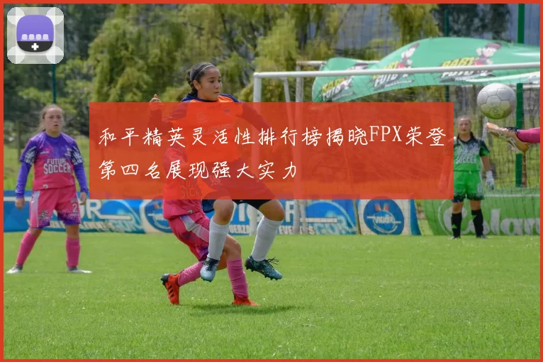 和平精英灵活性排行榜揭晓FPX荣登第四名展现强大实力