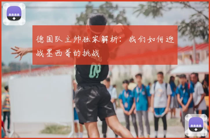 德国队主帅独家解析:我们如何迎战墨西哥的挑战