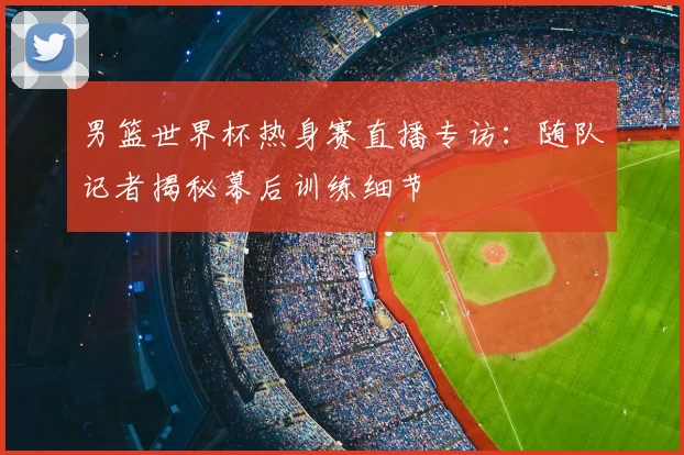 男篮世界杯热身赛直播专访:随队记者揭秘幕后训练细节