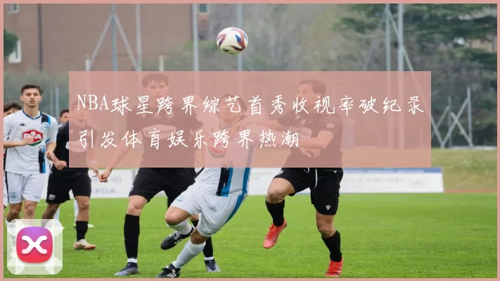 NBA球星跨界综艺首秀收视率破纪录引发体育娱乐跨界热潮