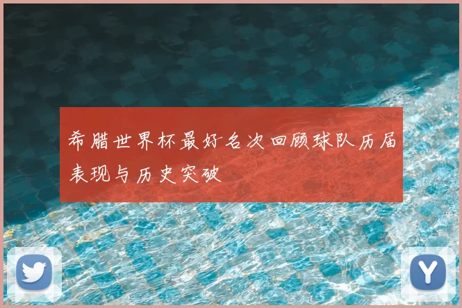 希腊世界杯最好名次回顾球队历届表现与历史突破