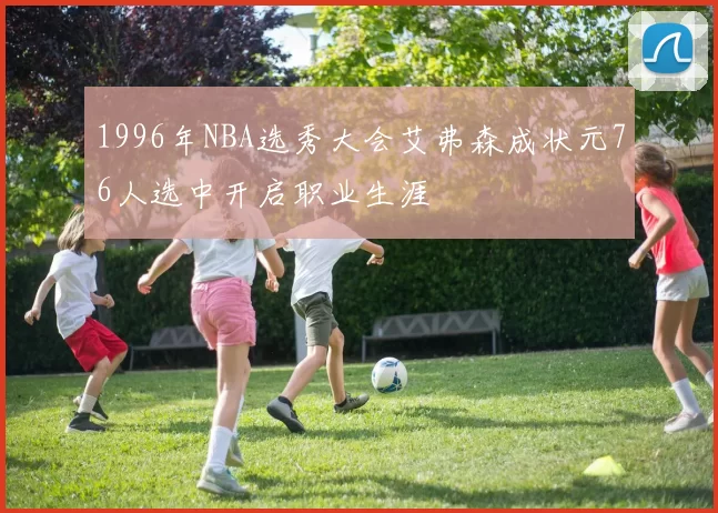 1996年NBA选秀大会艾弗森成状元76人选中开启职业生涯