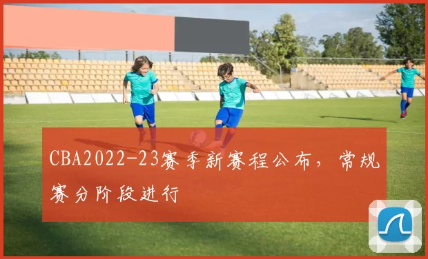 CBA2022-23赛季新赛程公布,常规赛分阶段进行