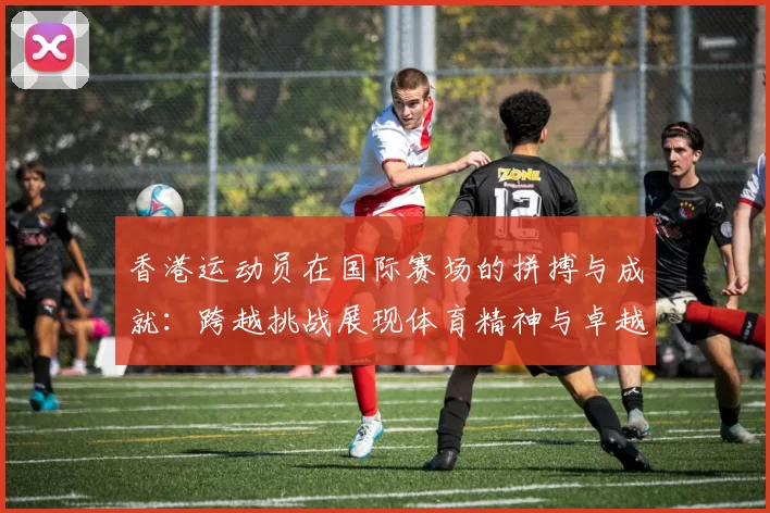 香港运动员在国际赛场的拼搏与成就:跨越挑战展现体育精神与卓越表现