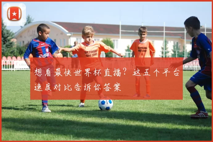 想看最快世界杯直播?这五个平台速度对比告诉你答案