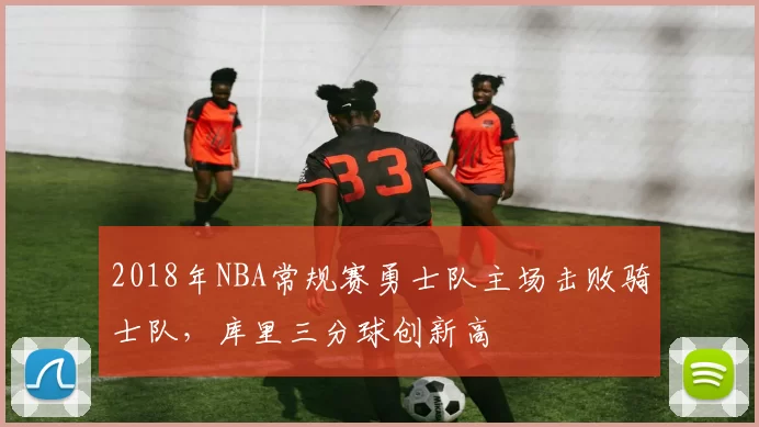 2018年NBA常规赛勇士队主场击败骑士队,库里三分球创新高