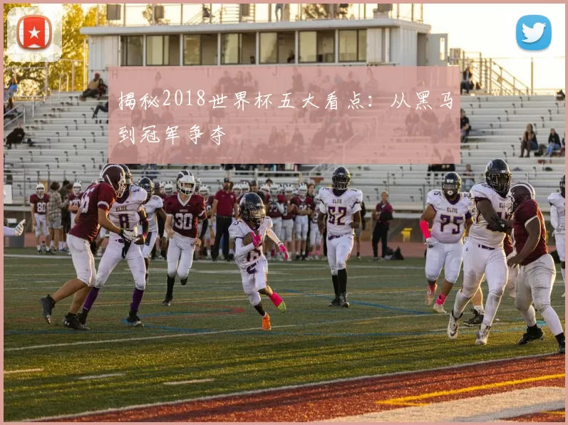 揭秘2018世界杯五大看点:从黑马到冠军争夺