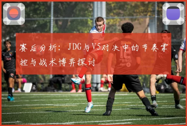 赛后分析:JDG与V5对决中的节奏掌控与战术博弈探讨