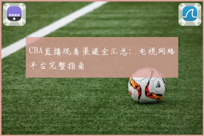 CBA直播观看渠道全汇总:电视网络平台完整指南