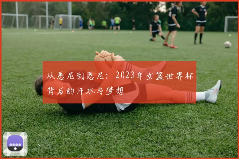 从悉尼到悉尼:2023年女篮世界杯背后的汗水与梦想
