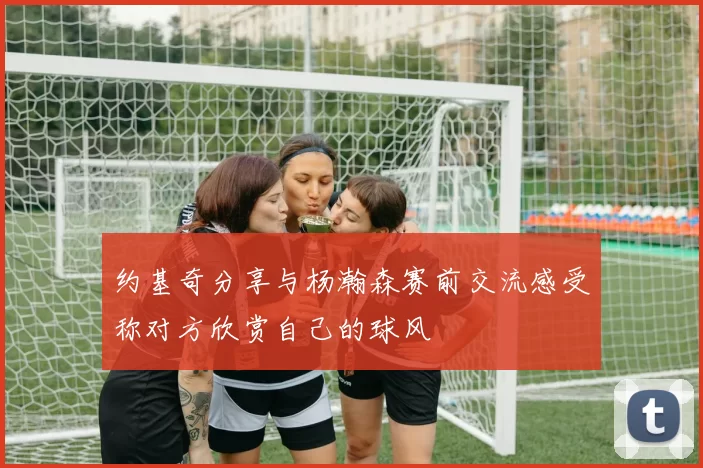 约基奇分享与杨瀚森赛前交流感受称对方欣赏自己的球风