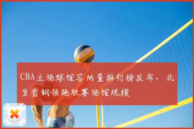 CBA主场球馆容纳量排行榜发布,北京首钢领跑联赛场馆规模