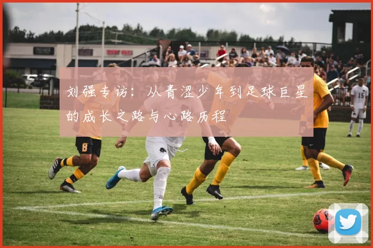刘强专访:从青涩少年到足球巨星的成长之路与心路历程