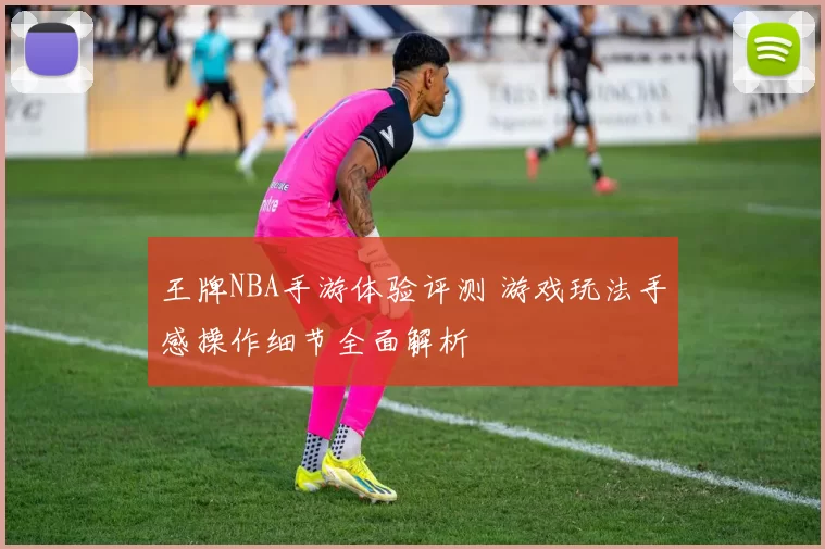 王牌NBA手游体验评测 游戏玩法手感操作细节全面解析