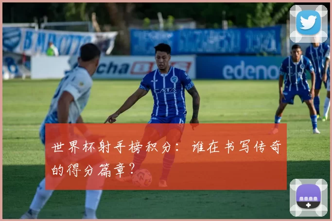 世界杯射手榜积分:谁在书写传奇的得分篇章?
