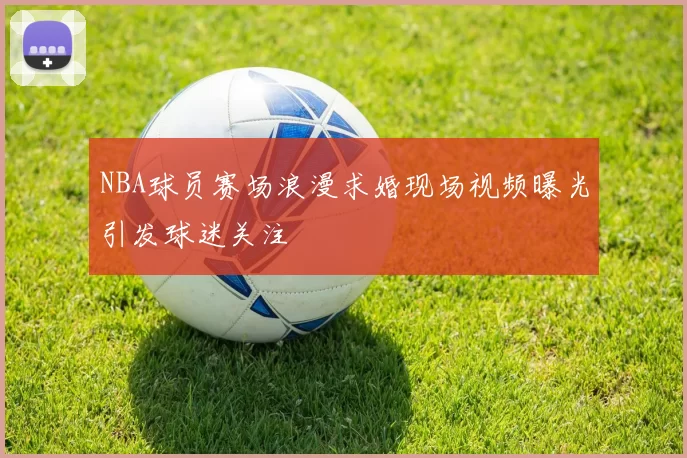 NBA球员赛场浪漫求婚现场视频曝光引发球迷关注